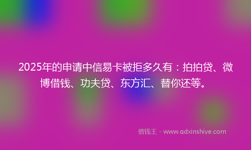 2025年的申请中信易卡被拒多久有：拍拍贷、微博借钱、功夫贷、东方汇、替你还等。