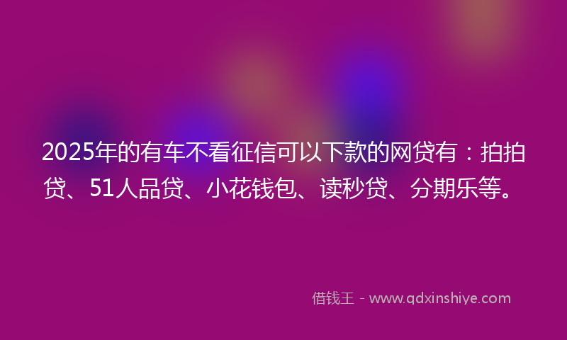 2025年的有车不看征信可以下款的网贷有：拍拍贷、51人品贷、小花钱包、读秒贷、分期乐等。