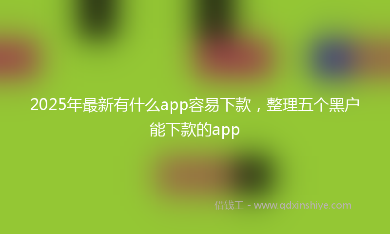 2025年最新有什么app容易下款，整理五个黑户能下款的app