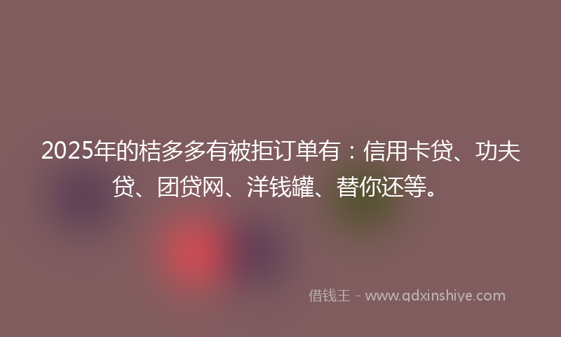 2025年的桔多多有被拒订单有：信用卡贷、功夫贷、团贷网、洋钱罐、替你还等。