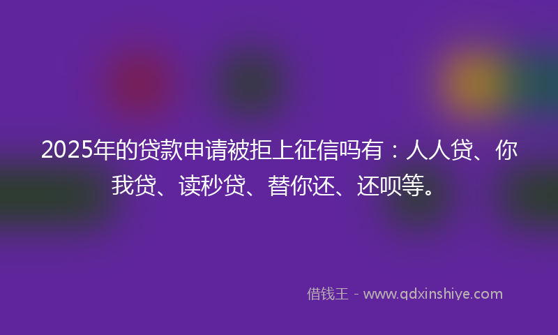 2025年的贷款申请被拒上征信吗有：人人贷、你我贷、读秒贷、替你还、还呗等。