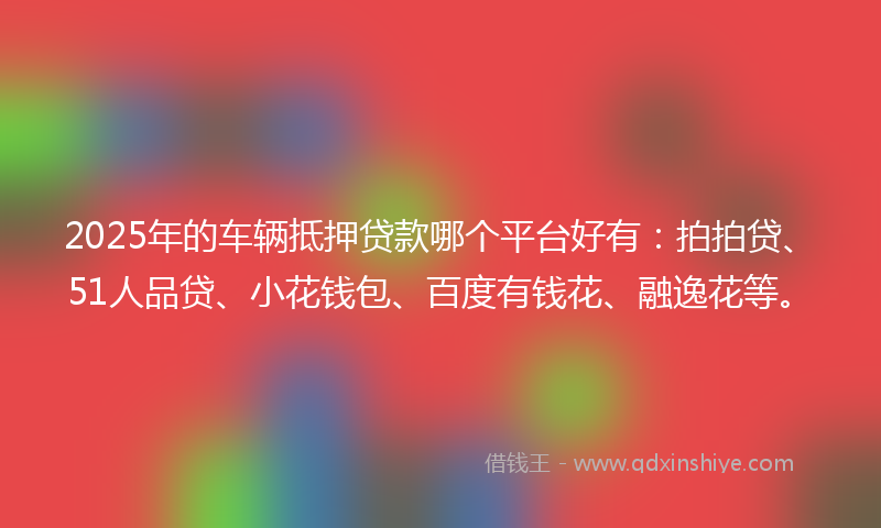 2025年的车辆抵押贷款哪个平台好有：拍拍贷、51人品贷、小花钱包、百度有钱花、融逸花等。