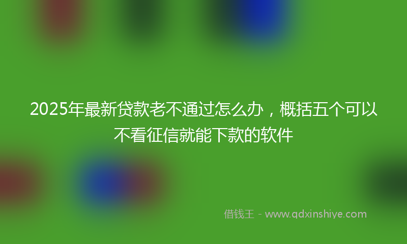 2025年最新贷款老不通过怎么办，概括五个可以不看征信就能下款的软件