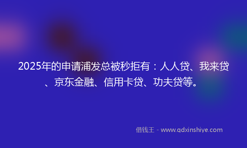 2025年的申请浦发总被秒拒有：人人贷、我来贷、京东金融、信用卡贷、功夫贷等。