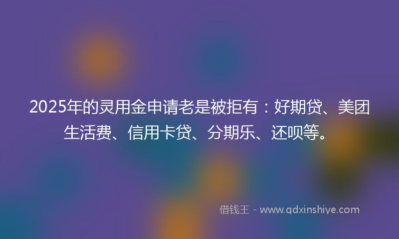 2025年的灵用金申请老是被拒有：好期贷、美团生活费、信用卡贷、分期乐、还呗等。