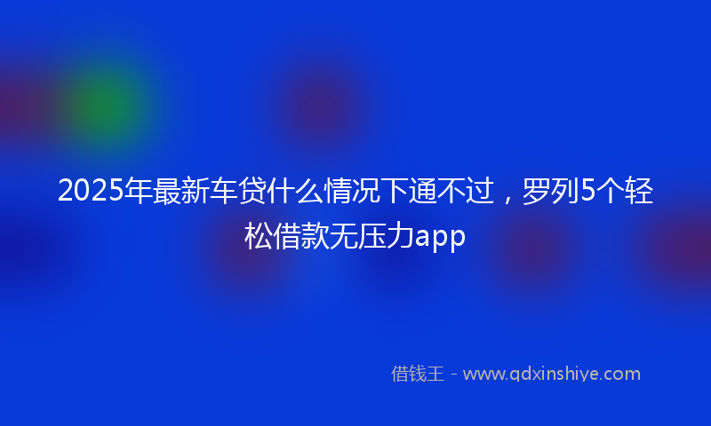 2025年最新车贷什么情况下通不过，罗列5个轻松借款无压力app