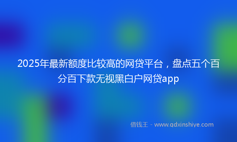 2025年最新额度比较高的网贷平台，盘点五个百分百下款无视黑白户网贷app
