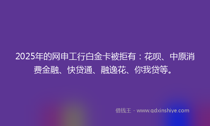 2025年的网申工行白金卡被拒有：花呗、中原消费金融、快贷通、融逸花、你我贷等。