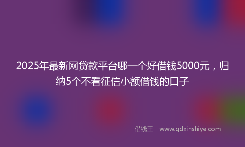 2025年最新网贷款平台哪一个好借钱5000元，归纳5个不看征信小额借钱的口子