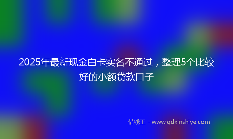 2025年最新现金白卡实名不通过，整理5个比较好的小额贷款口子