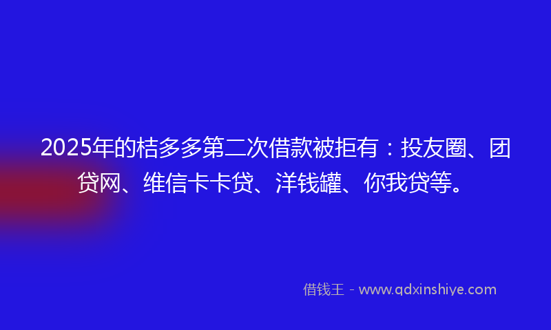 2025年的桔多多第二次借款被拒有：投友圈、团贷网、维信卡卡贷、洋钱罐、你我贷等。