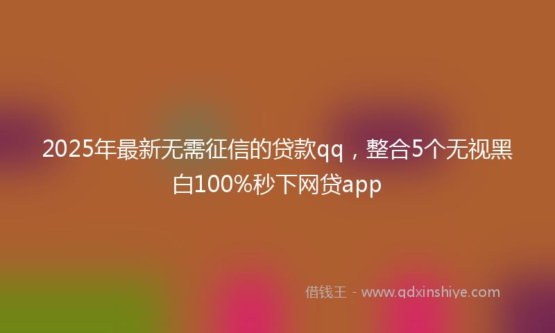 2025年最新无需征信的贷款qq，整合5个无视黑白100%秒下网贷app