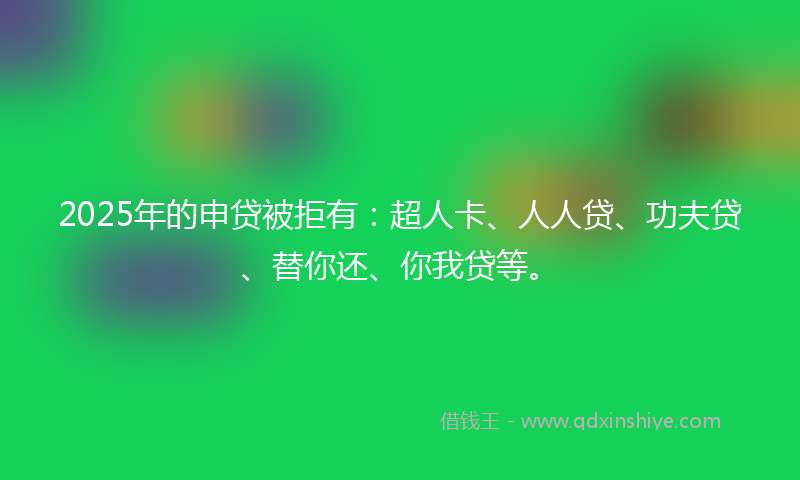 2025年的申贷被拒有：超人卡、人人贷、功夫贷、替你还、你我贷等。
