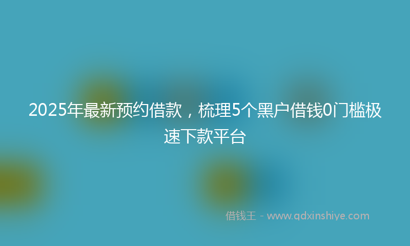 2025年最新预约借款，梳理5个黑户借钱0门槛极速下款平台