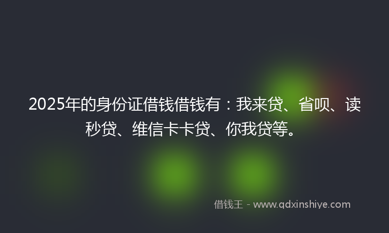 2025年的身份证借钱借钱有：我来贷、省呗、读秒贷、维信卡卡贷、你我贷等。
