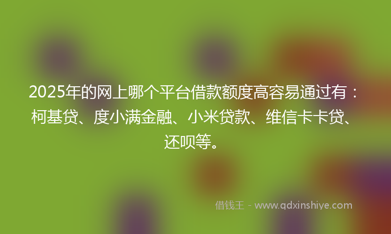 2025年的网上哪个平台借款额度高容易通过有：柯基贷、度小满金融、小米贷款、维信卡卡贷、还呗等。