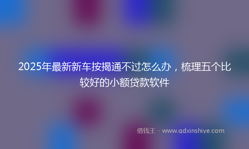 2025年最新新车按揭通不过怎么办，梳理五个比较好的小额贷款软件