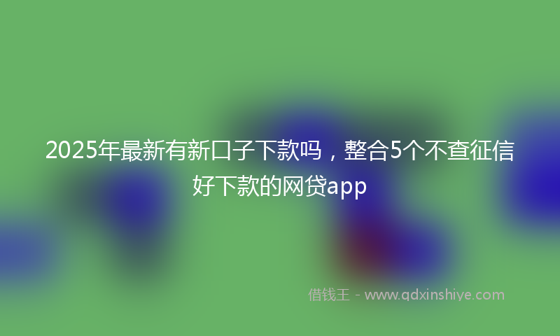 2025年最新有新口子下款吗，整合5个不查征信好下款的网贷app