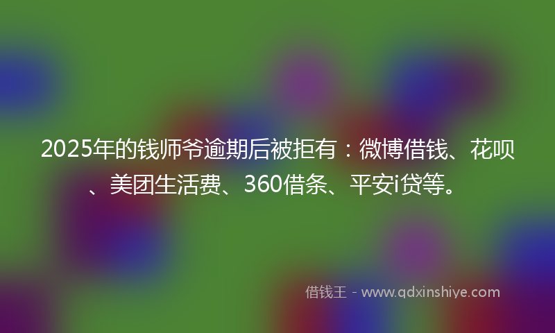 2025年的钱师爷逾期后被拒有：微博借钱、花呗、美团生活费、360借条、平安i贷等。