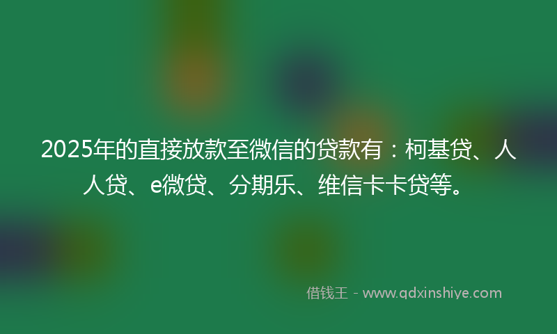 2025年的直接放款至微信的贷款有：柯基贷、人人贷、e微贷、分期乐、维信卡卡贷等。