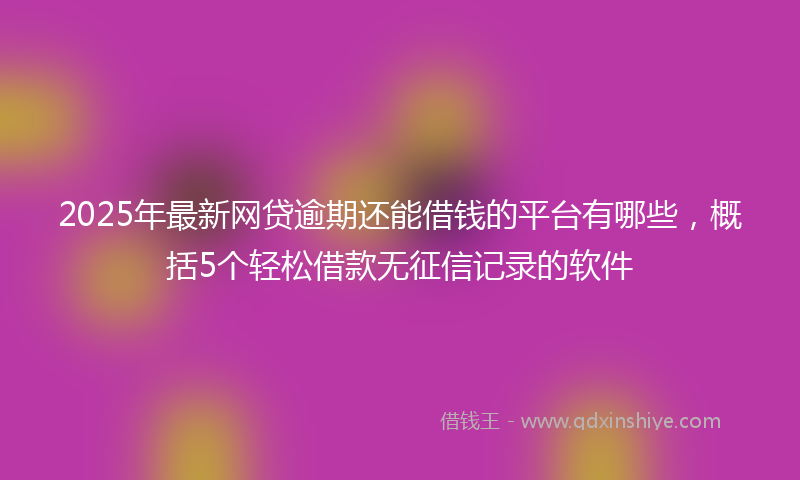 2025年最新网贷逾期还能借钱的平台有哪些，概括5个轻松借款无征信记录的软件
