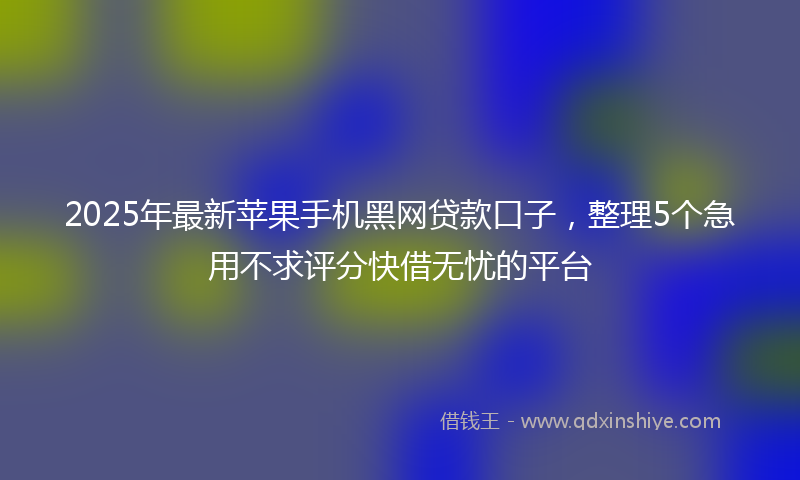 2025年最新苹果手机黑网贷款口子，整理5个急用不求评分快借无忧的平台