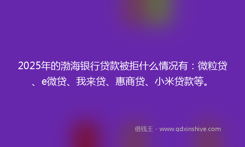 2025年的渤海银行贷款被拒什么情况有：微粒贷、e微贷、我来贷、惠商贷、小米贷款等。