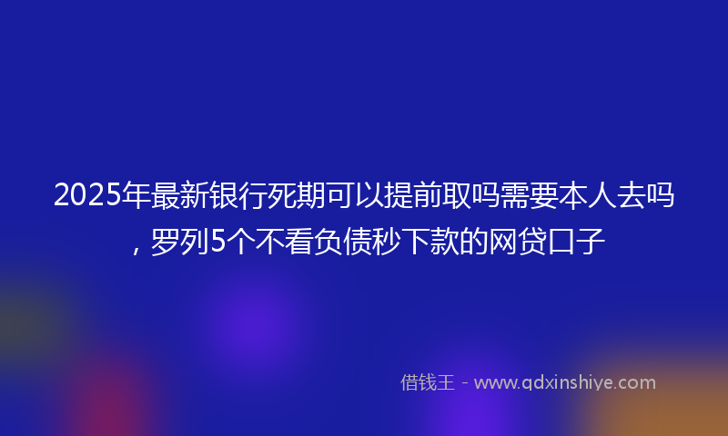 2025年最新银行死期可以提前取吗需要本人去吗，罗列5个不看负债秒下款的网贷口子