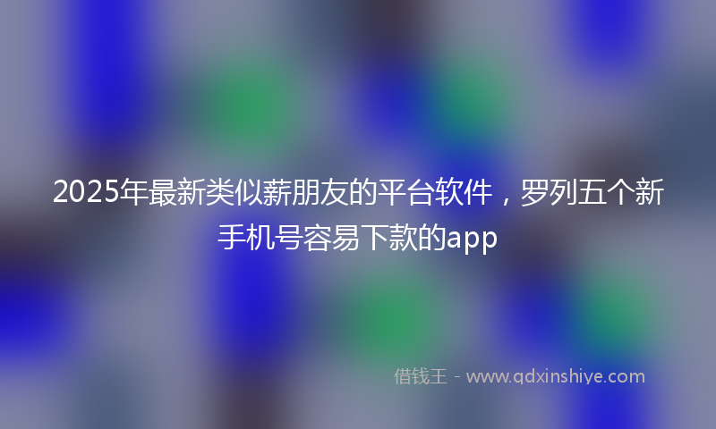 2025年最新类似薪朋友的平台软件，罗列五个新手机号容易下款的app
