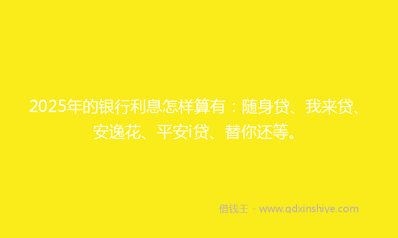 2025年的银行利息怎样算有：随身贷、我来贷、安逸花、平安i贷、替你还等。