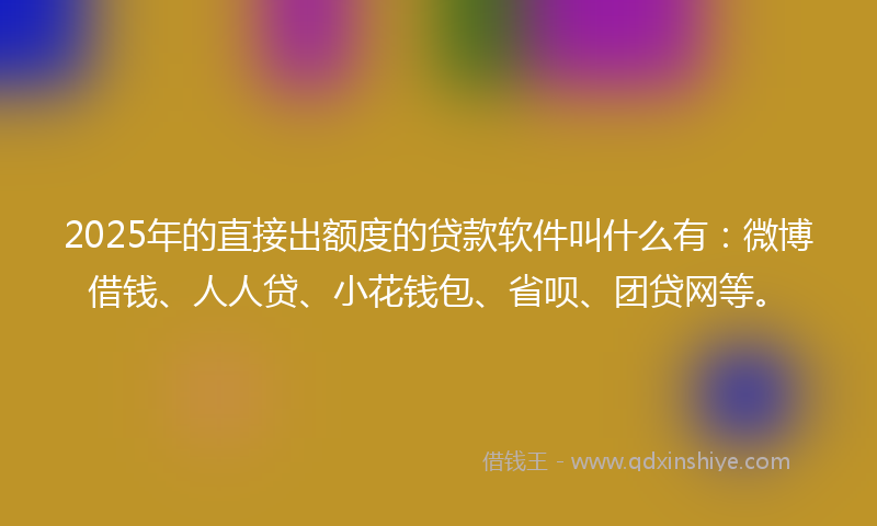 2025年的直接出额度的贷款软件叫什么有：微博借钱、人人贷、小花钱包、省呗、团贷网等。