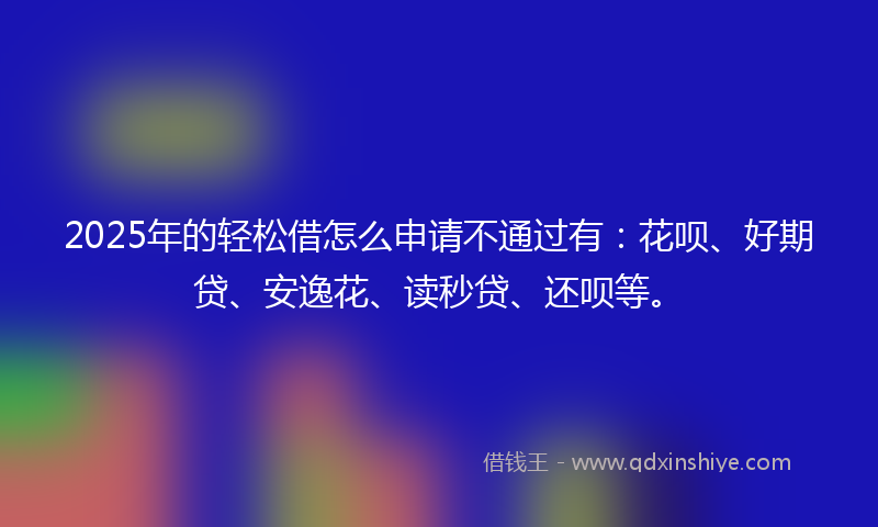 2025年的轻松借怎么申请不通过有：花呗、好期贷、安逸花、读秒贷、还呗等。