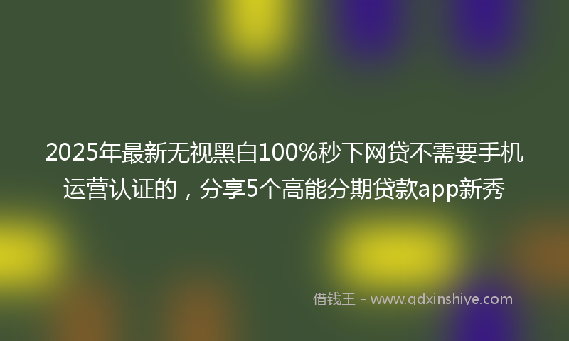 2025年最新无视黑白100%秒下网贷不需要手机运营认证的，分享5个高能分期贷款app新秀