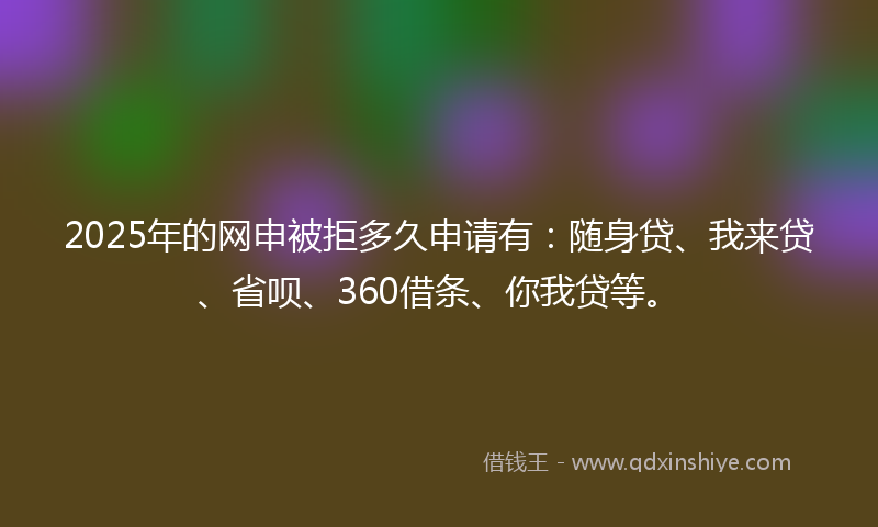 2025年的网申被拒多久申请有：随身贷、我来贷、省呗、360借条、你我贷等。
