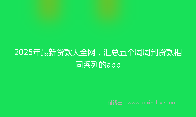 2025年最新贷款大全网，汇总五个周周到贷款相同系列的app