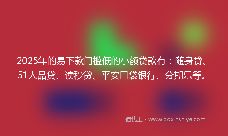 2025年的易下款门槛低的小额贷款有：随身贷、51人品贷、读秒贷、平安口袋银行、分期乐等。