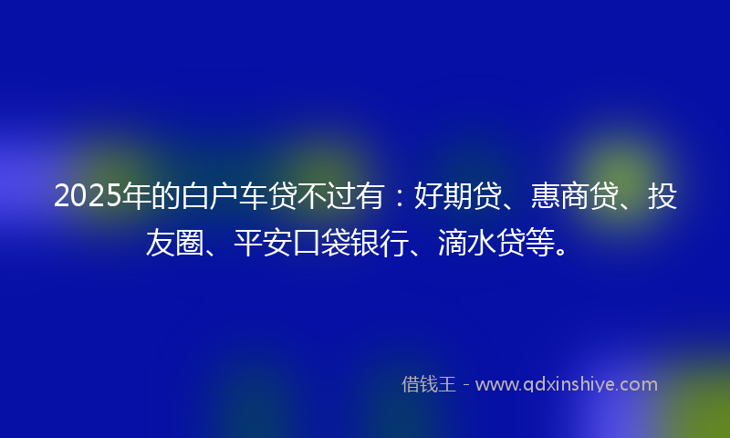 2025年的白户车贷不过有：好期贷、惠商贷、投友圈、平安口袋银行、滴水贷等。