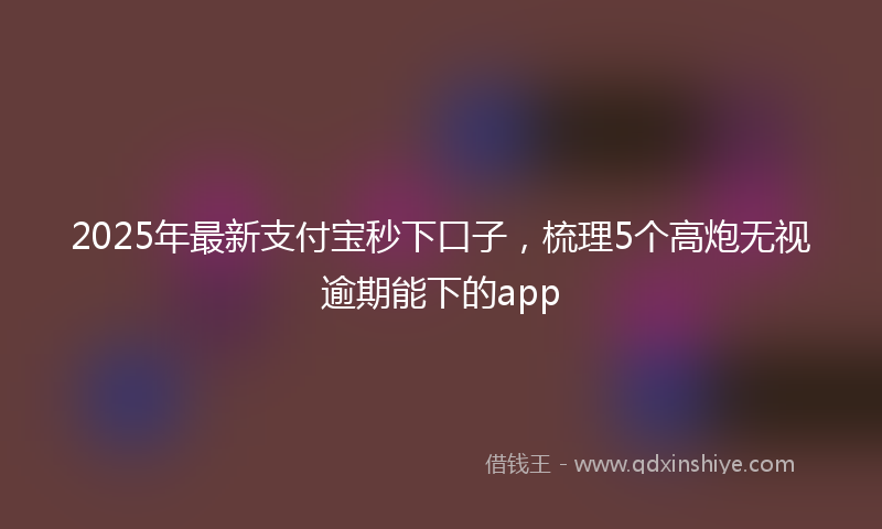 2025年最新支付宝秒下口子，梳理5个高炮无视逾期能下的app