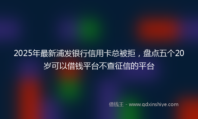 2025年最新浦发银行信用卡总被拒，盘点五个20岁可以借钱平台不查征信的平台