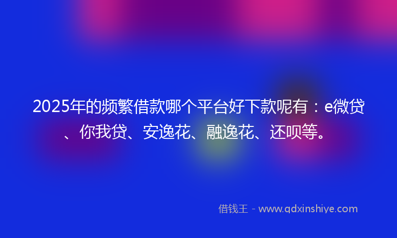 2025年的频繁借款哪个平台好下款呢有：e微贷、你我贷、安逸花、融逸花、还呗等。