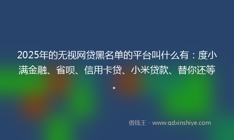 2025年的无视网贷黑名单的平台叫什么有：度小满金融、省呗、信用卡贷、小米贷款、替你还等。