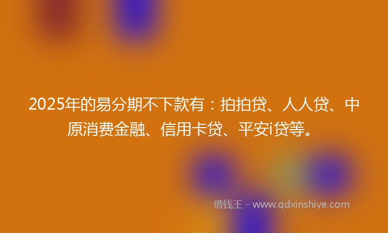 2025年的易分期不下款有：拍拍贷、人人贷、中原消费金融、信用卡贷、平安i贷等。