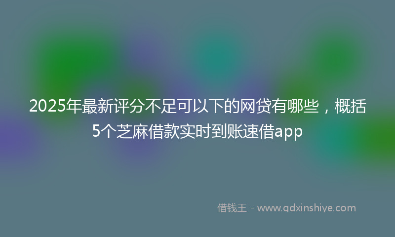 2025年最新评分不足可以下的网贷有哪些，概括5个芝麻借款实时到账速借app
