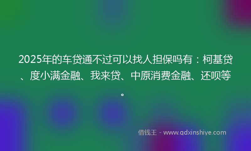 2025年的车贷通不过可以找人担保吗有:柯基贷、度小满金融、我来贷、中原消费金融、还呗等。