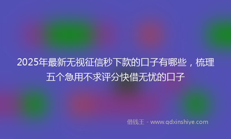 2025年最新无视征信秒下款的口子有哪些，梳理五个急用不求评分快借无忧的口子