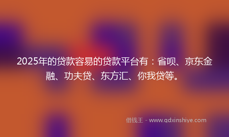 2025年的贷款容易的贷款平台有：省呗、京东金融、功夫贷、东方汇、你我贷等。