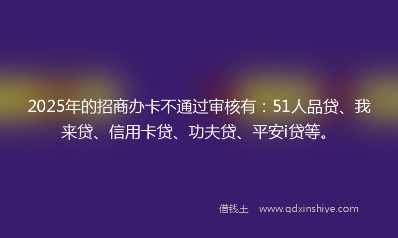 2025年的招商办卡不通过审核有：51人品贷、我来贷、信用卡贷、功夫贷、平安i贷等。