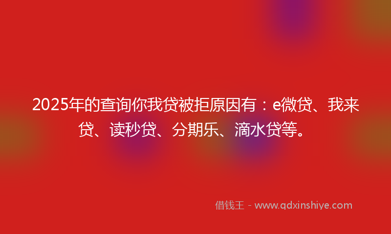 2025年的查询你我贷被拒原因有：e微贷、我来贷、读秒贷、分期乐、滴水贷等。