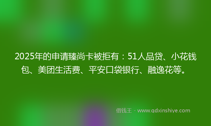 2025年的申请臻尚卡被拒有：51人品贷、小花钱包、美团生活费、平安口袋银行、融逸花等。