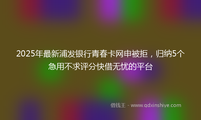 2025年最新浦发银行青春卡网申被拒，归纳5个急用不求评分快借无忧的平台